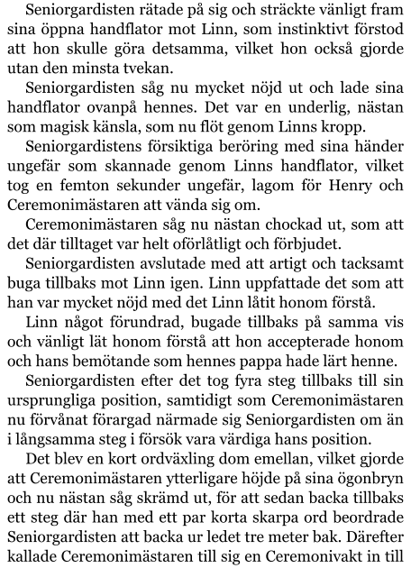 Seniorgardisten rätade på sig och sträckte vänligt fram sina öppna handflator mot Linn, som instinktivt förstod att hon skulle göra detsamma, vilket hon också gjorde utan den minsta tvekan. Seniorgardisten såg nu mycket nöjd ut och lade sina handflator ovanpå hennes. Det var en underlig, nästan som magisk känsla, som nu flöt genom Linns kropp. Seniorgardistens försiktiga beröring med sina händer ungefär som skannade genom Linns handflator, vilket tog en femton sekunder ungefär, lagom för Henry och Ceremonimästaren att vända sig om. Ceremonimästaren såg nu nästan chockad ut, som att det där tilltaget var helt oförlåtligt och förbjudet. Seniorgardisten avslutade med att artigt och tacksamt buga tillbaks mot Linn igen. Linn uppfattade det som att han var mycket nöjd med det Linn låtit honom förstå. Linn något förundrad, bugade tillbaks på samma vis och vänligt lät honom förstå att hon accepterade honom och hans bemötande som hennes pappa hade lärt henne. Seniorgardisten efter det tog fyra steg tillbaks till sin ursprungliga position, samtidigt som Ceremonimästaren nu förvånat förargad närmade sig Seniorgardisten om än i långsamma steg i försök vara värdiga hans position. Det blev en kort ordväxling dom emellan, vilket gjorde att Ceremonimästaren ytterligare höjde på sina ögonbryn och nu nästan såg skrämd ut, för att sedan backa tillbaks ett steg där han med ett par korta skarpa ord beordrade Seniorgardisten att backa ur ledet tre meter bak. Därefter kallade Ceremonimästaren till sig en Ceremonivakt in till