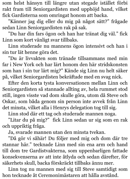 som helst hänsyn till längre utan stegade istället förbi rakt fram till Seniorgardisten med upphöjd hand, vilket fick Gardisterna som omringat honom att backa. ”Känner jag dig eller du mig på något sätt?” frågade sedan Linn Seniorgardisten rak på sak. ”Du har din fars ögon och han har tränat dig väl.” fick Linn som kort vänligt svar tillbaks. Linn studerade nu mannens ögon intensivt och han i sin tur lät henne göra det. ”Du är livvakten som tränade tillsammans med min far i New York och har lärt honom den här stridskonsten som han i sin tur lärt mig?” Kände sig Linn nu helt säker på, vilket Seniorgardisten bekräftade med en svag nick. Efter den korta tysta konversationen mellan Linn och Seniorgardisten så stannade allting av, hela rummet stod still, ingen visste vad dom skulle göra, utom då Steve och Oskar, som båda genom sin person inte avvek från Linn det minsta, vilket alla i Henrys delegation tog till sig. Linn stod där ett tag och studerade mannen noga. ”Litar du på mig?”  fick Linn sedan ur sig som en rak och uppriktig fråga. Ja, svarade mannen utan den minsta tvekan. ”Då gör vi såhär! Du följer med mig och dom där tre stannar här.” tecknade Linn med sin ena arm och hand till dom tre Gardistvakterna, som uppenbarligen fattade konsekvenserna av att inte åtlyda och sedan därefter, för säkerhets skull, backa förskräckt tillbaks ännu mer. Linn tog nu mannen med sig till Steve samtidigt som hon tecknade åt Ceremonimästaren att hålla avstånd.