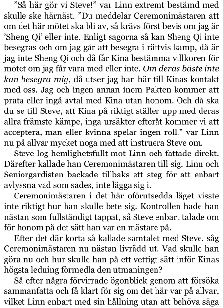 ”Så här gör vi Steve!” var Linn extremt bestämd med skulle ske härnäst. ”Du meddelar Ceremonimästaren att om det här mötet ska bli av, så krävs först bevis om jag är ’Sheng Qi’ eller inte. Enligt sagorna så kan Sheng Qi inte besegras och om jag går att besegra i rättvis kamp, då är jag inte Sheng Qi och då får Kina bestämma villkoren för mötet om jag får vara med eller inte. Om deras bäste inte kan besegra mig, då utser jag han här till Kinas kontakt med oss. Jag och ingen annan inom Pakten kommer att prata eller ingå avtal med Kina utan honom. Och då ska du se till Steve, att Kina på riktigt ställer upp med deras allra främste kämpe, inga ursäkter efteråt kommer vi att acceptera, man eller kvinna spelar ingen roll.” var Linn nu på allvar mycket noga med att instruera Steve om. Steve log hemlighetsfullt mot Linn och fattade direkt. Därefter kallade han Ceremonimästaren till sig. Linn och Seniorgardisten backade tillbaks ett steg för att enbart avlyssna vad som sades, inte lägga sig i. Ceremonimästaren i det här oförutsedda läget visste inte riktigt hur han skulle bete sig. Kontrollen hade han nästan som fullständigt tappat, så Steve enbart talade om för honom på det sätt han var en mästare på. Efter det där korta så kallade samtalet med Steve, såg Ceremonimästaren nu nästan livrädd ut. Vad skulle han göra nu och hur skulle han på ett vettigt sätt inför Kinas högsta ledning förmedla den utmaningen? Så efter några förvirrade ögonblick genom att försöka sammanfatta och få klart för sig om det här var på allvar, vilket Linn enbart med sin hållning utan att behöva säga