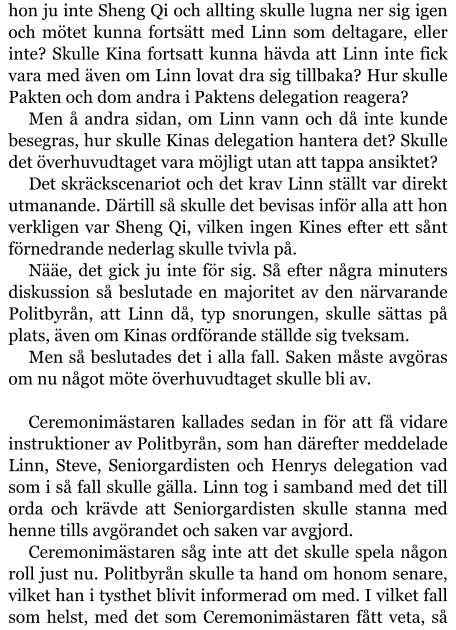 hon ju inte Sheng Qi och allting skulle lugna ner sig igen och mötet kunna fortsätt med Linn som deltagare, eller inte? Skulle Kina fortsatt kunna hävda att Linn inte fick vara med även om Linn lovat dra sig tillbaka? Hur skulle Pakten och dom andra i Paktens delegation reagera? Men å andra sidan, om Linn vann och då inte kunde besegras, hur skulle Kinas delegation hantera det? Skulle det överhuvudtaget vara möjligt utan att tappa ansiktet? Det skräckscenariot och det krav Linn ställt var direkt utmanande. Därtill så skulle det bevisas inför alla att hon verkligen var Sheng Qi, vilken ingen Kines efter ett sånt förnedrande nederlag skulle tvivla på. Nääe, det gick ju inte för sig. Så efter några minuters diskussion så beslutade en majoritet av den närvarande Politbyrån, att Linn då, typ snorungen, skulle sättas på plats, även om Kinas ordförande ställde sig tveksam. Men så beslutades det i alla fall. Saken måste avgöras om nu något möte överhuvudtaget skulle bli av.  Ceremonimästaren kallades sedan in för att få vidare instruktioner av Politbyrån, som han därefter meddelade Linn, Steve, Seniorgardisten och Henrys delegation vad som i så fall skulle gälla. Linn tog i samband med det till orda och krävde att Seniorgardisten skulle stanna med henne tills avgörandet och saken var avgjord. Ceremonimästaren såg inte att det skulle spela någon roll just nu. Politbyrån skulle ta hand om honom senare, vilket han i tysthet blivit informerad om med. I vilket fall som helst, med det som Ceremonimästaren fått veta, så