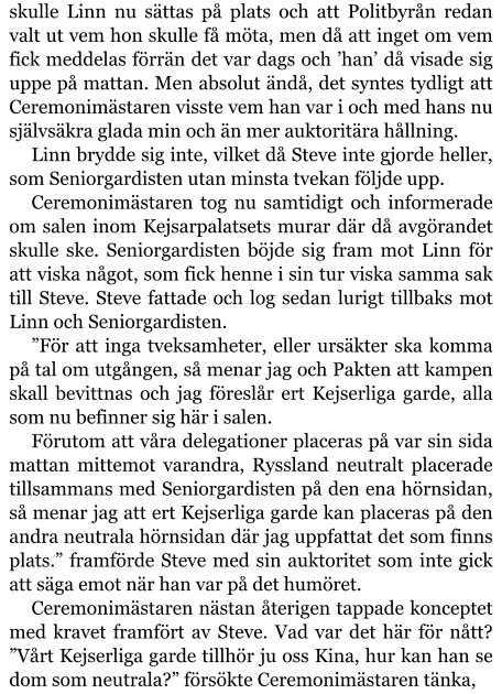 skulle Linn nu sättas på plats och att Politbyrån redan valt ut vem hon skulle få möta, men då att inget om vem fick meddelas förrän det var dags och ’han’ då visade sig uppe på mattan. Men absolut ändå, det syntes tydligt att Ceremonimästaren visste vem han var i och med hans nu självsäkra glada min och än mer auktoritära hållning. Linn brydde sig inte, vilket då Steve inte gjorde heller, som Seniorgardisten utan minsta tvekan följde upp. Ceremonimästaren tog nu samtidigt och informerade om salen inom Kejsarpalatsets murar där då avgörandet skulle ske. Seniorgardisten böjde sig fram mot Linn för att viska något, som fick henne i sin tur viska samma sak till Steve. Steve fattade och log sedan lurigt tillbaks mot Linn och Seniorgardisten. ”För att inga tveksamheter, eller ursäkter ska komma på tal om utgången, så menar jag och Pakten att kampen skall bevittnas och jag föreslår ert Kejserliga garde, alla som nu befinner sig här i salen. Förutom att våra delegationer placeras på var sin sida mattan mittemot varandra, Ryssland neutralt placerade tillsammans med Seniorgardisten på den ena hörnsidan, så menar jag att ert Kejserliga garde kan placeras på den andra neutrala hörnsidan där jag uppfattat det som finns plats.” framförde Steve med sin auktoritet som inte gick att säga emot när han var på det humöret. Ceremonimästaren nästan återigen tappade konceptet med kravet framfört av Steve. Vad var det här för nått? ”Vårt Kejserliga garde tillhör ju oss Kina, hur kan han se dom som neutrala?” försökte Ceremonimästaren tänka,