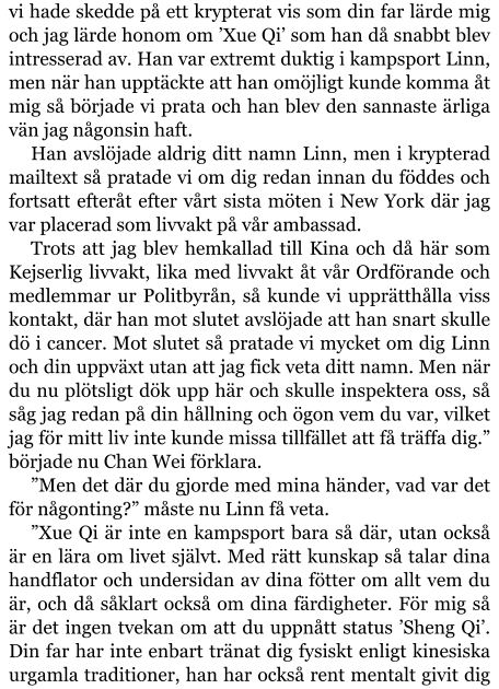 vi hade skedde på ett krypterat vis som din far lärde mig och jag lärde honom om ’Xue Qi’ som han då snabbt blev intresserad av. Han var extremt duktig i kampsport Linn, men när han upptäckte att han omöjligt kunde komma åt mig så började vi prata och han blev den sannaste ärliga vän jag någonsin haft. Han avslöjade aldrig ditt namn Linn, men i krypterad mailtext så pratade vi om dig redan innan du föddes och fortsatt efteråt efter vårt sista möten i New York där jag var placerad som livvakt på vår ambassad. Trots att jag blev hemkallad till Kina och då här som Kejserlig livvakt, lika med livvakt åt vår Ordförande och medlemmar ur Politbyrån, så kunde vi upprätthålla viss kontakt, där han mot slutet avslöjade att han snart skulle dö i cancer. Mot slutet så pratade vi mycket om dig Linn och din uppväxt utan att jag fick veta ditt namn. Men när du nu plötsligt dök upp här och skulle inspektera oss, så såg jag redan på din hållning och ögon vem du var, vilket jag för mitt liv inte kunde missa tillfället att få träffa dig.” började nu Chan Wei förklara. ”Men det där du gjorde med mina händer, vad var det för någonting?” måste nu Linn få veta. ”Xue Qi är inte en kampsport bara så där, utan också är en lära om livet självt. Med rätt kunskap så talar dina handflator och undersidan av dina fötter om allt vem du är, och då såklart också om dina färdigheter. För mig så är det ingen tvekan om att du uppnått status ’Sheng Qi’. Din far har inte enbart tränat dig fysiskt enligt kinesiska urgamla traditioner, han har också rent mentalt givit dig