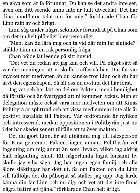 en gåva som är få förunnat. Du kan se det andra inte ser, även om ditt seende ännu inte är fullt utvecklat. Det har dina handflator talat om för mig.” förklarade Chan för Linn rakt av och ärligt. Linn såg under några sekunder förundrat på Chan som om det nu helt plötsligt blev personligt. ”Men, kan du lära mig och ta vid där min far slutade?” ställde Linn nu en rak personlig fråga. Chan böjde lät leende på sitt huvud. ”Det vet du redan att jag kan och vill. På något sätt så var det meningen att vi skulle träffas så här. Din far var mycket mer medveten än du kanske tror Linn och du har ärvt den egenskapen. Så låt oss nu avsluta det här först. Jag vet och har lärt en del om Pakten, men i hemlighet då förstås och är övertygad att ni kommer lyckas. Men er delegation måste också vara mer medveten om att Kinas Politbyrå är splittrad och att vissa medlemmar inte alls är positivt inställda till Pakten. Vår ordförande är nyfiken och intresserad, medan oppositionen i Politbyrån just nu i det här skedet ser ett tillfälle att ta över makten. Det du gjort Linn, är att utnämna mig till talesperson för Kina gentemot Pakten, ingen annan. Politbyrån vet ingenting om mig annat än som livvakt, vilket jag aldrig haft någonting emot. Ett någorlunda lugnt lönsamt liv skulle jag vilja säga. Jag har ingen egen familj och alla äldre släktingar har dött ut. Så om Pakten och du Linn vill fullfölja det du påbörjat så ställer jag upp. Jag lärde känna din far Linn och nu dig, och vet att det inte finns några bättre att tjäna.” förklarade Chan helt ärligt.