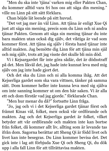 ”Men du ska inte ’tjäna’ varken mig eller Pakten Chan, du kommer alltid vara fri hos oss att säga din mening.” ville nu Linn på sitt sätt förklara.  Chan böjde lät leende på sitt huvud. ”Det vet jag mer än väl Linn. Att tjäna är enligt Xue Qi just att säga sin mening, precis som du Linn och ni andra tjänar Pakten. Genom att säga sin mening tjänar du inte bara makten utan också dig själv, det viktiga är vad som kommer först. Att tjäna sig själv i första hand tjänar inte alltid makten. Jag bemötte dig Linn för att tjäna min själ och mig själv, trots att jag visste det skulle bli min död. Vi i Kejsargardet får inte göra sådär, det är dödsstraff på det. Men likväl det, jag hade inte kunnat leva med mig själv om jag inte hade gjort det. Och det ska du Linn och ni alla komma ihåg. Att det Kejserliga gardet som ska vara vittnen, tänker på samma sätt. Dom kommer heller inte kunna leva med sig själva om inte sanning kommer ut om den här saken. Vi är alla ett och dom förstår vad jag gjorde.” förklarade Chan. ”Men hur menar du då?” fortsatte Linn fråga. ”Jo, jag och vi i det Kejserliga gardet tjänar först och främst Kinas väl, folket, men också vår ordförande och makten. Jag och det Kejserliga gardet är folket, vilket betyder att vår ordförande och makten inte kan bortse från folket, då kommer allt liv, allting som är levande tas ifrån dom. Sagorna berättar att Sheng Qi är född livet och livet kan inte besegras. Du Linn kommer bevisa det. Det gick inte i lag att förbjuda Xue Qi och Sheng Qi, du dök upp i alla fall Linn för att tillrättavisa makten.