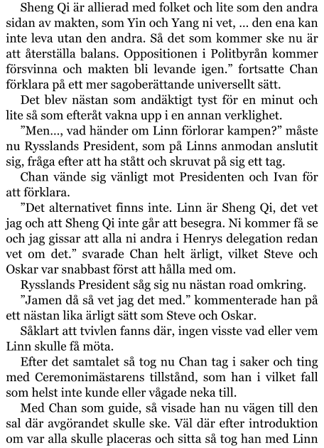 Sheng Qi är allierad med folket och lite som den andra sidan av makten, som Yin och Yang ni vet, … den ena kan inte leva utan den andra. Så det som kommer ske nu är att återställa balans. Oppositionen i Politbyrån kommer försvinna och makten bli levande igen.” fortsatte Chan förklara på ett mer sagoberättande universellt sätt. Det blev nästan som andäktigt tyst för en minut och lite så som efteråt vakna upp i en annan verklighet. ”Men…, vad händer om Linn förlorar kampen?” måste nu Rysslands President, som på Linns anmodan anslutit sig, fråga efter att ha stått och skruvat på sig ett tag. Chan vände sig vänligt mot Presidenten och Ivan för att förklara. ”Det alternativet finns inte. Linn är Sheng Qi, det vet jag och att Sheng Qi inte går att besegra. Ni kommer få se och jag gissar att alla ni andra i Henrys delegation redan vet om det.” svarade Chan helt ärligt, vilket Steve och Oskar var snabbast först att hålla med om. Rysslands President såg sig nu nästan road omkring. ”Jamen då så vet jag det med.” kommenterade han på ett nästan lika ärligt sätt som Steve och Oskar. Såklart att tvivlen fanns där, ingen visste vad eller vem Linn skulle få möta. Efter det samtalet så tog nu Chan tag i saker och ting med Ceremonimästarens tillstånd, som han i vilket fall som helst inte kunde eller vågade neka till. Med Chan som guide, så visade han nu vägen till den sal där avgörandet skulle ske. Väl där efter introduktion om var alla skulle placeras och sitta så tog han med Linn