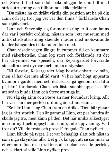 och Steve till ett som dolt bakomliggande rum full med stridsutrustning och tillhörande klädedräkter. ”Du måste ha en dräkt värdig din position att ha på dig Linn och jag tror jag vet var den finns.” förklarade Chan som självklart. Linn och Steve såg sig förundrat kring. Allt som fanns där var i perfekt ordning, nästan som i ett museum med antik stridsutrustning stående i rader med motsvarande kläder hängandes i täta rader dom med. Chan visade vägen längre in rummet till en kammare med säkerhetslås. Chan log stort och förklarade att det här utrymmet var speciellt, där Kejsargardet förvarade sina allra mest dyrbara och unika utstyrslar. ”Ni förstår, Kejsargardet idag består enbart av män, men så har det inte alltid varit. Vi har haft högt uppsatta kvinnor i gardet med och det ska vi gå igenom och titta på här.” förklarade Chan och låste snabbt upp låset för att sedan bjuda Linn och Steve att stiga in. Nu såg sig Linn och Steve än mer förundrat kring. Allt här var i än mer perfekt ordning än ett museum. ”Se här Linn,” tog Chan fram en dräkt. ”Den här gissar jag är rätt storlek. Den är gammal Linn, ett par hundra år skulle jag tro, men känn på den. Det här unika silkestyget är som nytt och uppsytt för kamp, inte uppvisning. Vad tror du? Vill du testa och prova?” frågade Chan nyfiket. Linn kände på tyget. Det var behagligt slätt och nästan som inga skrynklor alls. Det gick knappt att se sömmarna eftersom mönstret i dräktens alla delar passade perfekt, och såklart så ville Linn nyfiket prova.