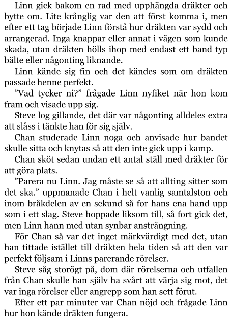 Linn gick bakom en rad med upphängda dräkter och bytte om. Lite krånglig var den att först komma i, men efter ett tag började Linn förstå hur dräkten var sydd och arrangerad. Inga knappar eller annat i vägen som kunde skada, utan dräkten hölls ihop med endast ett band typ bälte eller någonting liknande. Linn kände sig fin och det kändes som om dräkten passade henne perfekt. ”Vad tycker ni?” frågade Linn nyfiket när hon kom fram och visade upp sig. Steve log gillande, det där var någonting alldeles extra att slåss i tänkte han för sig själv. Chan studerade Linn noga och anvisade hur bandet skulle sitta och knytas så att den inte gick upp i kamp. Chan sköt sedan undan ett antal ställ med dräkter för att göra plats. ”Parera nu Linn. Jag måste se så att allting sitter som det ska.” uppmanade Chan i helt vanlig samtalston och inom bråkdelen av en sekund så for hans ena hand upp som i ett slag. Steve hoppade liksom till, så fort gick det, men Linn hann med utan synbar ansträngning. För Chan så var det inget märkvärdigt med det, utan han tittade istället till dräkten hela tiden så att den var perfekt följsam i Linns parerande rörelser. Steve såg storögt på, dom där rörelserna och utfallen från Chan skulle han själv ha svårt att värja sig mot, det var inga rörelser eller angrepp som han sett förut. Efter ett par minuter var Chan nöjd och frågade Linn hur hon kände dräkten fungera.