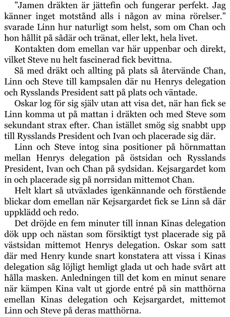 ”Jamen dräkten är jättefin och fungerar perfekt. Jag känner inget motstånd alls i någon av mina rörelser.” svarade Linn hur naturligt som helst, som om Chan och hon hållit på sådär och tränat, eller lekt, hela livet. Kontakten dom emellan var här uppenbar och direkt, vilket Steve nu helt fascinerad fick bevittna. Så med dräkt och allting på plats så återvände Chan, Linn och Steve till kampsalen där nu Henrys delegation och Rysslands President satt på plats och väntade. Oskar log för sig själv utan att visa det, när han fick se Linn komma ut på mattan i dräkten och med Steve som sekundant strax efter. Chan istället smög sig snabbt upp till Rysslands President och Ivan och placerade sig där. Linn och Steve intog sina positioner på hörnmattan mellan Henrys delegation på östsidan och Rysslands President, Ivan och Chan på sydsidan. Kejsargardet kom in och placerade sig på norrsidan mittemot Chan. Helt klart så utväxlades igenkännande och förstående blickar dom emellan när Kejsargardet fick se Linn så där uppklädd och redo. Det dröjde en fem minuter till innan Kinas delegation dök upp och nästan som försiktigt tyst placerade sig på västsidan mittemot Henrys delegation. Oskar som satt där med Henry kunde snart konstatera att vissa i Kinas delegation såg löjligt hemligt glada ut och hade svårt att hålla masken. Anledningen till det kom en minut senare när kämpen Kina valt ut gjorde entré på sin matthörna emellan Kinas delegation och Kejsargardet, mittemot Linn och Steve på deras matthörna.