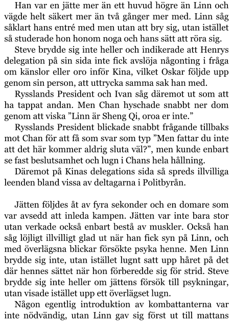 Han var en jätte mer än ett huvud högre än Linn och vägde helt säkert mer än två gånger mer med. Linn såg såklart hans entré med men utan att bry sig, utan istället så studerade hon honom noga och hans sätt att röra sig. Steve brydde sig inte heller och indikerade att Henrys delegation på sin sida inte fick avslöja någonting i fråga om känslor eller oro inför Kina, vilket Oskar följde upp genom sin person, att uttrycka samma sak han med. Rysslands President och Ivan såg däremot ut som att ha tappat andan. Men Chan hyschade snabbt ner dom genom att viska ”Linn är Sheng Qi, oroa er inte.” Rysslands President blickade snabbt frågande tillbaks mot Chan för att få som svar som typ ”Men fattar du inte att det här kommer aldrig sluta väl?”, men kunde enbart se fast beslutsamhet och lugn i Chans hela hållning. Däremot på Kinas delegations sida så spreds illvilliga leenden bland vissa av deltagarna i Politbyrån.  Jätten följdes åt av fyra sekonder och en domare som var avsedd att inleda kampen. Jätten var inte bara stor utan verkade också enbart bestå av muskler. Också han såg löjligt illvilligt glad ut när han fick syn på Linn, och med överlägsna blickar försökte psyka henne. Men Linn brydde sig inte, utan istället lugnt satt upp håret på det där hennes sättet när hon förberedde sig för strid. Steve brydde sig inte heller om jättens försök till psykningar, utan visade istället upp ett överlägset lugn. Någon egentlig introduktion av kombattanterna var inte nödvändig, utan Linn gav sig först ut till mattans