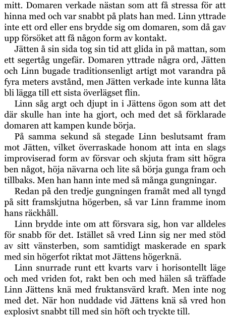 mitt. Domaren verkade nästan som att få stressa för att hinna med och var snabbt på plats han med. Linn yttrade inte ett ord eller ens brydde sig om domaren, som då gav upp försöket att få någon form av kontakt. Jätten å sin sida tog sin tid att glida in på mattan, som ett segertåg ungefär. Domaren yttrade några ord, Jätten och Linn bugade traditionsenligt artigt mot varandra på fyra meters avstånd, men Jätten verkade inte kunna låta bli lägga till ett sista överlägset flin. Linn såg argt och djupt in i Jättens ögon som att det där skulle han inte ha gjort, och med det så förklarade domaren att kampen kunde börja. På samma sekund så stegade Linn beslutsamt fram mot Jätten, vilket överraskade honom att inta en slags improviserad form av försvar och skjuta fram sitt högra ben något, höja nävarna och lite så börja gunga fram och tillbaks. Men han hann inte med så många gungningar. Redan på den tredje gungningen framåt med all tyngd på sitt framskjutna högerben, så var Linn framme inom hans räckhåll. Linn brydde inte om att försvara sig, hon var alldeles för snabb för det. Istället så vred Linn sig ner med stöd av sitt vänsterben, som samtidigt maskerade en spark med sin högerfot riktat mot Jättens högerknä. Linn snurrade runt ett kvarts varv i horisontellt läge och med vriden fot, rakt ben och med hälen så träffade Linn Jättens knä med fruktansvärd kraft. Men inte nog med det. När hon nuddade vid Jättens knä så vred hon explosivt snabbt till med sin höft och tryckte till.