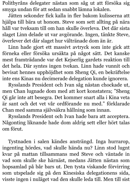 Politbyråns delegater nästan som såg ut att försöka sig smyga undan för att sedan snabbt lämna lokalen. Jätten sekonder fick kalla in fler bakom kulisserna att hjälpa till bära ut honom. Steve som sett allting på nära håll var tveksam till om han skulle överleva. Det där sista slaget Linn delade ut var avgörande. Ingen, tänkte Steve, överlever det där slaget hur vältränade dom än är. Linn hade gjort ett massivt avtryck som inte gick att förneka eller försöka ursäkta på något sätt. Det kanske mest framträdande var det Kejserlig gardets reaktion till det hela. Där syntes ingen tvekan. Linn hade vunnit och bevisat hennes upphöjdhet som Sheng Qi, en bekräftelse inte ens Kinas nu decimerade delegation kunde ignorera. Rysslands President och Ivan såg nästan chockade ut, men Chan lugnade dom med att kort konstatera; ”Sheng Qi går inte att besegra. Det kommer snart alla i Kina veta är sant och det vet vår ordförande nu med.” förklarade Chan med samma självsäkra hållning som innan. Rysslands President och Ivan hade bara att acceptera. Någonting liknande hade dom aldrig sett eller hört talas om förut.  Tystnaden i salen kändes ansträngd. Inga hurrarop, ingenting hördes, vad skulle hända nu? Linn stod lugnt kvar på mattan tillsammans med Steve och väntade in vad som skulle ske härnäst, medans Jätten nästan som hopsamlad på bår bars ut. Den tysta viskande förvirring som utspelade sig på den Kinesiska delegationens sida, visste ingen i nuläget vad den skulle leda till. Men till sist