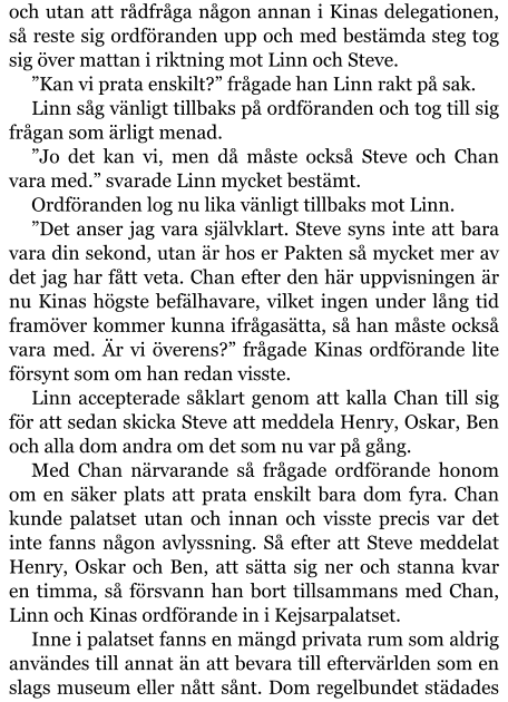 och utan att rådfråga någon annan i Kinas delegationen, så reste sig ordföranden upp och med bestämda steg tog sig över mattan i riktning mot Linn och Steve. ”Kan vi prata enskilt?” frågade han Linn rakt på sak. Linn såg vänligt tillbaks på ordföranden och tog till sig frågan som ärligt menad. ”Jo det kan vi, men då måste också Steve och Chan vara med.” svarade Linn mycket bestämt. Ordföranden log nu lika vänligt tillbaks mot Linn. ”Det anser jag vara självklart. Steve syns inte att bara vara din sekond, utan är hos er Pakten så mycket mer av det jag har fått veta. Chan efter den här uppvisningen är nu Kinas högste befälhavare, vilket ingen under lång tid framöver kommer kunna ifrågasätta, så han måste också vara med. Är vi överens?” frågade Kinas ordförande lite försynt som om han redan visste. Linn accepterade såklart genom att kalla Chan till sig för att sedan skicka Steve att meddela Henry, Oskar, Ben och alla dom andra om det som nu var på gång. Med Chan närvarande så frågade ordförande honom om en säker plats att prata enskilt bara dom fyra. Chan kunde palatset utan och innan och visste precis var det inte fanns någon avlyssning. Så efter att Steve meddelat Henry, Oskar och Ben, att sätta sig ner och stanna kvar en timma, så försvann han bort tillsammans med Chan, Linn och Kinas ordförande in i Kejsarpalatset. Inne i palatset fanns en mängd privata rum som aldrig användes till annat än att bevara till eftervärlden som en slags museum eller nått sånt. Dom regelbundet städades