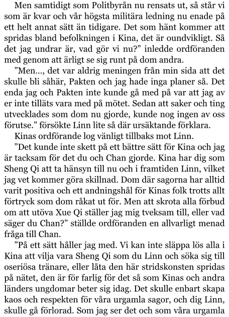 Men samtidigt som Politbyrån nu rensats ut, så står vi som är kvar och vår högsta militära ledning nu enade på ett helt annat sätt än tidigare. Det som hänt kommer att spridas bland befolkningen i Kina, det är oundvikligt. Så det jag undrar är, vad gör vi nu?” inledde ordföranden med genom att ärligt se sig runt på dom andra. ”Men…, det var aldrig meningen från min sida att det skulle bli såhär, Pakten och jag hade inga planer så. Det enda jag och Pakten inte kunde gå med på var att jag av er inte tilläts vara med på mötet. Sedan att saker och ting utvecklades som dom nu gjorde, kunde nog ingen av oss förutse.” försökte Linn lite så där ursäktande förklara. Kinas ordförande log vänligt tillbaks mot Linn. ”Det kunde inte skett på ett bättre sätt för Kina och jag är tacksam för det du och Chan gjorde. Kina har dig som Sheng Qi att ta hänsyn till nu och i framtiden Linn, vilket jag vet kommer göra skillnad. Dom där sagorna har alltid varit positiva och ett andningshål för Kinas folk trotts allt förtryck som dom råkat ut för. Men att skrota alla förbud om att utöva Xue Qi ställer jag mig tveksam till, eller vad säger du Chan?” ställde ordföranden en allvarligt menad fråga till Chan. ”På ett sätt håller jag med. Vi kan inte släppa lös alla i Kina att vilja vara Sheng Qi som du Linn och söka sig till oseriösa tränare, eller låta den här stridskonsten spridas på nätet, den är för farlig för det så som Kinas och andra länders ungdomar beter sig idag. Det skulle enbart skapa kaos och respekten för våra urgamla sagor, och dig Linn, skulle gå förlorad. Som jag ser det och som våra urgamla