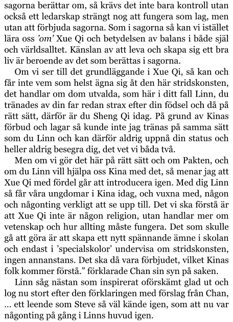 sagorna berättar om, så krävs det inte bara kontroll utan också ett ledarskap strängt nog att fungera som lag, men utan att förbjuda sagorna. Som i sagorna så kan vi istället lära oss ’om’ Xue Qi och betydelsen av balans i både själ och världsalltet. Känslan av att leva och skapa sig ett bra liv är beroende av det som berättas i sagorna. Om vi ser till det grundläggande i Xue Qi, så kan och får inte vem som helst ägna sig åt den här stridskonsten, det handlar om dom utvalda, som här i ditt fall Linn, du tränades av din far redan strax efter din födsel och då på rätt sätt, därför är du Sheng Qi idag. På grund av Kinas förbud och lagar så kunde inte jag tränas på samma sätt som du Linn och kan därför aldrig uppnå din status och heller aldrig besegra dig, det vet vi båda två. Men om vi gör det här på rätt sätt och om Pakten, och om du Linn vill hjälpa oss Kina med det, så menar jag att Xue Qi med fördel går att introducera igen. Med dig Linn så får våra ungdomar i Kina idag, och vuxna med, någon och någonting verkligt att se upp till. Det vi ska förstå är att Xue Qi inte är någon religion, utan handlar mer om vetenskap och hur allting måste fungera. Det som skulle gå att göra är att skapa ett nytt spännande ämne i skolan  och endast i ’specialskolor’ undervisa om stridskonsten, ingen annanstans. Det ska då vara förbjudet, vilket Kinas folk kommer förstå.” förklarade Chan sin syn på saken. Linn såg nästan som inspirerat oförskämt glad ut och log nu stort efter den förklaringen med förslag från Chan, … ett leende som Steve så väl kände igen, som att nu var någonting på gång i Linns huvud igen.