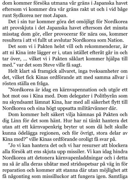 dom kommer försöka utmana vår gräns i Japanska havet eftersom vi kommer dra vår gräns rakt ut och i vid båge runt Sydkorea ner mot Japan. Det i sin tur kommer göra det omöjligt för Nordkorea att provskjuta i det Japanska havet eftersom det minsta misstag dom gör, eller provocerar för nära oss, kommer resultera i att vi fullt ut avslutar Nordkorea som Nation. Det som vi i Pakten helst vill och rekommenderar, är att ni Kina inte lägger er i, utan istället efteråt går in och tar över, … vilket vi i Pakten såklart kommer hjälpa till med.” var det som Steve ville få sagt. Helt klart så framgick allvaret, inga tveksamheter om det, vilket fick Kinas ordförande att med samma allvar i rösten ställa en fråga. ”Nordkorea är idag en kärnvapennation och utgör ett hot mot oss i Kina med. Dom delegater i Politbyrån som nu skyndsamt lämnat Kina, har med all säkerhet flytt till Nordkorea och sina högt uppsatta militärvänner där. Dom kommer helt säkert vilja hämnas på Pakten och dig Linn för det som hänt. Hur har ni tänkt hantera det utan att ett kärnvapenkrig bryter ut som då helt skulle kunna ödelägga regionen, och för övrigt, stora delar av Kina med?” ville Kinas ordförande oroligt få svar på. ”Jo vi kan hantera det och vi har resurser att blockera alla försök att ens skjuta upp missiler. Vi kan idag hindra Nordkorea att detonera kärnvapenladdningar och i detta nu så är alla deras ubåtar med stridsspetsar på väg in för reparation och kommer att stanna där utan möjlighet att få någonting som missilluckor att fungera igen. Samtliga