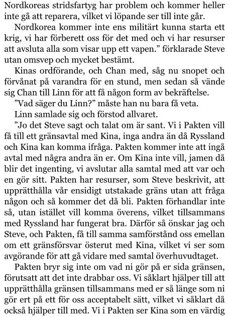 Nordkoreas stridsfartyg har problem och kommer heller inte gå att reparera, vilket vi löpande ser till inte går. Nordkorea kommer inte ens militärt kunna starta ett krig, vi har förberett oss för det med och vi har resurser att avsluta alla som visar upp ett vapen.” förklarade Steve utan omsvep och mycket bestämt. Kinas ordförande, och Chan med, såg nu snopet och förvånat på varandra för en stund, men sedan så vände sig Chan till Linn för att få någon form av bekräftelse. ”Vad säger du Linn?” måste han nu bara få veta. Linn samlade sig och förstod allvaret. ”Jo det Steve sagt och talat om är sant. Vi i Pakten vill få till ett gränsavtal med Kina, inga andra än då Ryssland och Kina kan komma ifråga. Pakten kommer inte att ingå avtal med några andra än er. Om Kina inte vill, jamen då blir det ingenting, vi avslutar alla samtal med att var och en gör sitt. Pakten har resurser, som Steve beskrivit, att upprätthålla vår ensidigt utstakade gräns utan att fråga någon och så kommer det då bli. Pakten förhandlar inte så, utan istället vill komma överens, vilket tillsammans med Ryssland har fungerat bra. Därför så önskar jag och Steve, och Pakten, få till samma samförstånd oss emellan om ett gränsförsvar österut med Kina, vilket vi ser som avgörande för att gå vidare med samtal överhuvudtaget. Pakten bryr sig inte om vad ni gör på er sida gränsen, förutsatt att det inte drabbar oss. Vi såklart hjälper till att upprätthålla gränsen tillsammans med er så länge som ni gör ert på ett för oss acceptabelt sätt, vilket vi såklart då också hjälper till med. Vi i Pakten ser Kina som en värdig