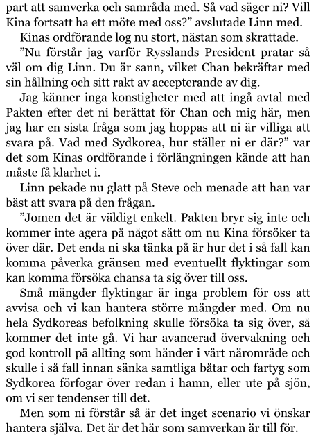 part att samverka och samråda med. Så vad säger ni? Vill Kina fortsatt ha ett möte med oss?” avslutade Linn med. Kinas ordförande log nu stort, nästan som skrattade. ”Nu förstår jag varför Rysslands President pratar så väl om dig Linn. Du är sann, vilket Chan bekräftar med sin hållning och sitt rakt av accepterande av dig. Jag känner inga konstigheter med att ingå avtal med Pakten efter det ni berättat för Chan och mig här, men jag har en sista fråga som jag hoppas att ni är villiga att svara på. Vad med Sydkorea, hur ställer ni er där?” var det som Kinas ordförande i förlängningen kände att han måste få klarhet i. Linn pekade nu glatt på Steve och menade att han var bäst att svara på den frågan. ”Jomen det är väldigt enkelt. Pakten bryr sig inte och kommer inte agera på något sätt om nu Kina försöker ta över där. Det enda ni ska tänka på är hur det i så fall kan komma påverka gränsen med eventuellt flyktingar som kan komma försöka chansa ta sig över till oss. Små mängder flyktingar är inga problem för oss att avvisa och vi kan hantera större mängder med. Om nu hela Sydkoreas befolkning skulle försöka ta sig över, så kommer det inte gå. Vi har avancerad övervakning och god kontroll på allting som händer i vårt närområde och skulle i så fall innan sänka samtliga båtar och fartyg som Sydkorea förfogar över redan i hamn, eller ute på sjön, om vi ser tendenser till det. Men som ni förstår så är det inget scenario vi önskar hantera själva. Det är det här som samverkan är till för.