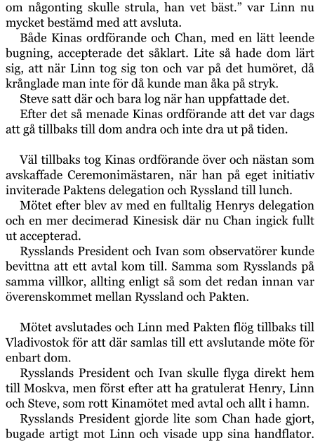 om någonting skulle strula, han vet bäst.” var Linn nu mycket bestämd med att avsluta. Både Kinas ordförande och Chan, med en lätt leende bugning, accepterade det såklart. Lite så hade dom lärt sig, att när Linn tog sig ton och var på det humöret, då krånglade man inte för då kunde man åka på stryk. Steve satt där och bara log när han uppfattade det. Efter det så menade Kinas ordförande att det var dags att gå tillbaks till dom andra och inte dra ut på tiden.  Väl tillbaks tog Kinas ordförande över och nästan som avskaffade Ceremonimästaren, när han på eget initiativ inviterade Paktens delegation och Ryssland till lunch. Mötet efter blev av med en fulltalig Henrys delegation och en mer decimerad Kinesisk där nu Chan ingick fullt ut accepterad. Rysslands President och Ivan som observatörer kunde bevittna att ett avtal kom till. Samma som Rysslands på samma villkor, allting enligt så som det redan innan var överenskommet mellan Ryssland och Pakten.  Mötet avslutades och Linn med Pakten flög tillbaks till Vladivostok för att där samlas till ett avslutande möte för enbart dom. Rysslands President och Ivan skulle flyga direkt hem till Moskva, men först efter att ha gratulerat Henry, Linn och Steve, som rott Kinamötet med avtal och allt i hamn. Rysslands President gjorde lite som Chan hade gjort, bugade artigt mot Linn och visade upp sina handflator.