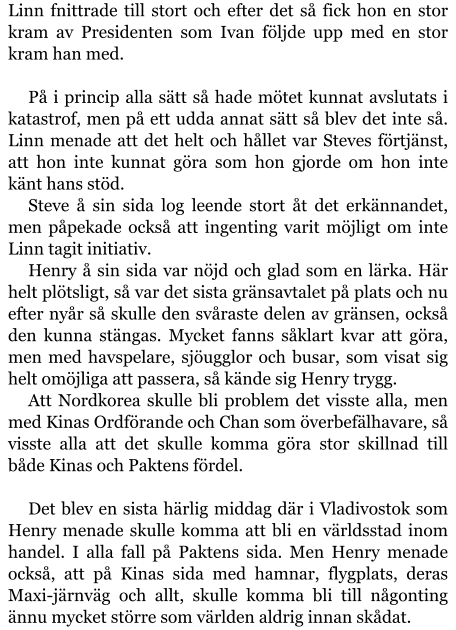 Linn fnittrade till stort och efter det så fick hon en stor kram av Presidenten som Ivan följde upp med en stor kram han med.  På i princip alla sätt så hade mötet kunnat avslutats i katastrof, men på ett udda annat sätt så blev det inte så. Linn menade att det helt och hållet var Steves förtjänst, att hon inte kunnat göra som hon gjorde om hon inte känt hans stöd. Steve å sin sida log leende stort åt det erkännandet, men påpekade också att ingenting varit möjligt om inte Linn tagit initiativ. Henry å sin sida var nöjd och glad som en lärka. Här helt plötsligt, så var det sista gränsavtalet på plats och nu efter nyår så skulle den svåraste delen av gränsen, också den kunna stängas. Mycket fanns såklart kvar att göra, men med havspelare, sjöugglor och busar, som visat sig helt omöjliga att passera, så kände sig Henry trygg. Att Nordkorea skulle bli problem det visste alla, men med Kinas Ordförande och Chan som överbefälhavare, så visste alla att det skulle komma göra stor skillnad till både Kinas och Paktens fördel.  Det blev en sista härlig middag där i Vladivostok som Henry menade skulle komma att bli en världsstad inom handel. I alla fall på Paktens sida. Men Henry menade också, att på Kinas sida med hamnar, flygplats, deras Maxi-järnväg och allt, skulle komma bli till någonting ännu mycket större som världen aldrig innan skådat.