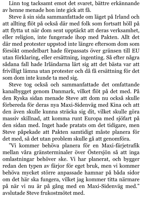 Linn tog tacksamt emot det svaret, bättre erkännande av henne menade hon inte gick att få. Steve å sin sida sammanfattade om läget på Irland och att allting flöt på också där med folk som fortsatt höll på att flytta ut när dom sent upptäckt att deras verksamhet, eller religion, inte fungerade ihop med Pakten. Allt det där med protester uppstod inte längre eftersom dom som försökt omedelbart hade förpassats över gränsen till EU utan förklaring, eller ersättning, ingenting. Så efter några sådana fall hade Irländarna lärt sig att det bästa var att frivilligt lämna utan protester och då få ersättning för det som dom inte kunde ta med sig. Steve tog också och sammanfattade det omfattande kanalbygget genom Danmark, vilket flöt på det med. På den Ryska sidan menade Steve att dom nu också skulle förbereda för deras nya Maxi-Sidenväg med Kina och att den även skulle kunna sträcka sig dit, vilket skulle göra massiv skillnad, att komma runt Europa med sjöfart på den sidan med. Inget hade pratats om det tidigare, men Steve påpekade att Pakten samtidigt måste planera för det med, så det utan problem skulle gå att genomföra. ”Vi kommer behöva planera för en Maxi-färjetrafik mellan våra gränsterminaler över Östersjön så att inga omlastningar behöver ske. Vi har planerat, och bygger redan den typen av färjor för eget bruk, men vi kommer behöva mycket större anpassade hamnar på båda sidor om det här ska fungera, vilket jag kommer titta närmare på när vi nu är på gång med en Maxi-Sidenväg med.” avslutade Steve frukostmötet med.