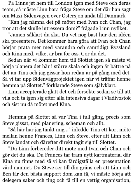 På Linns jet hem till London igen med Steve och deras team, så måste Linn bara fråga Steve om det där han sagt om Maxi-Sidenvägen över Östersjön ända till Danmark. ”Kan jag nämna det på mötet med Ivan och Chan, jag tror att det skulle intressera dom?” frågade Linn nyfiket. ”Jamen såklart du ska. Du vet nog bäst hur den idéen ska presenters. Det kommer bara göra att Ivan och Chan börjar prata mer med varandra och samtidigt Ryssland och Kina med, vilket är bra för oss. Gör du det. Sedan när vi kommer hem till Slottet igen så måste vi börja planera det här i större skala och ingen är bättre på det än Tina och jag gissar hon redan är på gång med det. Så vi tar upp Sidenvägprojektet igen när vi träffar henne hemma på Slottet.” förklarade Steve som självklart. Linn accepterade glatt det och försökte sedan se till att vila och ta igen sig efter alla intensiva dagar i Vladivostok och sist nu då mötet med Kina.  Hemma på Slottet så var Tina i full gång, precis som Steve gissat, med planering, scheman och allt. ”Så här har jag tänkt mig…” inledde Tina ett kort möte mellan henne Frances, Linn och Steve, efter att Linn och Steve landat och därefter direkt tagit sig till Slottet. ”Du Linn förbereder ditt möte med Ivan och Chan och gör det du ska. Du Frances tar fram nytt kartmaterial där Kina nu finns med så vi kan färdigställa en presentation värd namnet. Du Steve ser till din gräns och att Linn och Ben får den bästa support dom kan få, vi måste börja att delegera saker och ting och få till en vettig organisation,