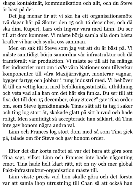 skapa kontaktnät, kommunikation och allt, och du Steve är bäst på det. Det jag menar är att vi ska ha ett organisationsmöte två dagar här på Slottet den 15 och 16 december, och då ska dina Rupert, Lars och Ingvar vara med Linn. Du ser till att dom kommer. Vi måste börja samla alla dom bästa krafter vi har och synka oss samman. Men en sak till Steve som jag vet att du är bäst på. Vi måste samtidigt börja samordna vår infrastruktur och då framförallt vår produktion. Vi måste se till att ha många fler industrier runt om i alla våra Nationer som tillverkar komponenter till våra Maxijärnvägar, monterar vagnar, bygger fartyg och jobbar i tung industri med. Vi behöver få till en vettig karta med befolkningsstatistik, utbildning och veta vad alla kan om det här ska funka. Du ser till att fixa det till den 15 december, okay Steve?” gav Tina order om, som Steve igenkännande Tinas sätt att ta tag i saker och ting log stort åt, skakade glatt på sitt huvud och hade roligt. Men samtidigt så accepterade han såklart, då Tina inte gav honom några andra val. Linn och Frances log stort dom med så som Tina gick på, talade om för Steve och gav honom order.  Efter det där korta mötet så var det bara att göra som Tina sagt, vilket Linn och Frances inte hade någonting emot. Tina hade helt klart rätt, att en ny och mer global Pakt-infrastruktur-organisation måste till. Linn visste precis vad hon skulle göra och det första var att samla ihop utrustning till Chan så att också han