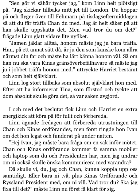 ”Sen gör vi såhär tycker jag,” kom Linn helt plötsligt på. ”Jag skickar tillbaks mitt jet till London. Du hoppar på och flyger över till Fehmarn på tisdagseftermiddagen så att du får träffa Chan du med. Jag är helt säker på att han skulle uppskatta det. Men vad tror du om det?” frågade Linn glatt vidare lite nyfiket. ”Jamen jäklar alltså, honom måste jag ju bara träffa. Han, på ett annat sätt då, är ju den som kanske kom allra närmst din far och måste ha lärt känna honom väl. Så om han nu ska vara Kinas gränsöverbefälhavare så måste jag ju i jobbet träffa honom med.” uttryckte Harriet bestämt och som helt självklart. Linn log stort tillbaks som absolut självklart hon med. Efter att ha informerat Tina, som förstod och tyckte att dom absolut skulle göra det, så var saken avgjord.   I och med det beslutat fick Linn och Harriet en extra energikick att köra på för fullt och förbereda. Linn ägnade fredagen att förbereda utrustningen till Chan och Kinas ordförandes, men först ringde hon Ivan om det hon legat och funderat på under natten. ”Hej Ivan, jag måste bara fråga om en sak inför mötet. Chan och Kinas ordförande kommer få samma mobiler och laptop som du och Presidenten har, men jag undrar om ni också skulle önska kommunicera med varandra? Då skulle vi, du, jag och Chan, kunna koppla upp oss samtidigt. Eller bara ni två, plus Kinas Ordförande och Ryssland President med, om ni vill. Vad tror du? Ska jag fixa till det?” måste Linn nu först få klart för sig.