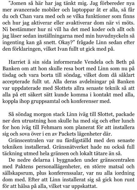 ”Jomen så här har jag tänkt mig. Jag förbereder nya mer avancerade mobiler och laptoppar åt er alla, så får du och Chan vara med och se vilka funktioner som finns och hur jag aktiverar eller avaktiverar dom när vi möts. Ni bestämmer hur ni vill ha det med koder och allt och jag låser sedan inställningarna med min huvudnyckeln så ingenting kan gå snett. Okay?” frågade Linn sedan efter den förklaringen, vilket Ivan fullt ut gick med på.  Harriet å sin sida informerade Vendela och Beth på Banken om att hon skulle resa bort med Linn som nu på tisdag och vara borta till söndag, vilket dom då såklart accepterade fullt ut. Alla deras avdelningar på Banken var uppdaterade med Slottets allra senaste teknik så att alla på ett säkert sätt kunde komma i kontakt med alla, koppla ihop gruppsamtal och konferenser med.  Så söndag morgon stack Linn iväg till Slottet, packade ner den utrustning hon skulle ha med sig och efter lunch for hon iväg till Fehmarn som planerat för att installera sig och sova över i en av Packets lägenheter där. Gränscentralen var nu färdigställd med den senaste tekniken installerad. Gränsnätverket hade nu också full täckning utmed hela gränsen och lokalt tätare än så. De nedre delarna i byggnaden under gränscentralen med Paktens personallägenheter, en större matsal och sällskapsrum, plus konferenssalar, var nu alla iordning dom med. Efter att Linn installerat sig så gick hon runt för att hälsa på alla, vilket var uppskattat.