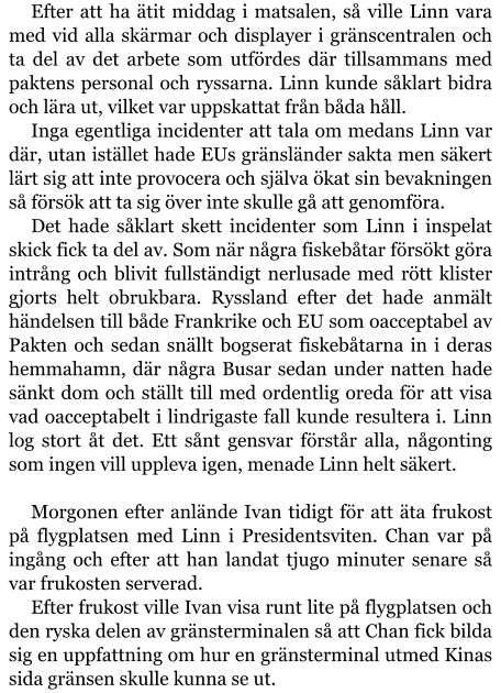 Efter att ha ätit middag i matsalen, så ville Linn vara med vid alla skärmar och displayer i gränscentralen och ta del av det arbete som utfördes där tillsammans med paktens personal och ryssarna. Linn kunde såklart bidra och lära ut, vilket var uppskattat från båda håll. Inga egentliga incidenter att tala om medans Linn var där, utan istället hade EUs gränsländer sakta men säkert lärt sig att inte provocera och själva ökat sin bevakningen så försök att ta sig över inte skulle gå att genomföra. Det hade såklart skett incidenter som Linn i inspelat skick fick ta del av. Som när några fiskebåtar försökt göra intrång och blivit fullständigt nerlusade med rött klister gjorts helt obrukbara. Ryssland efter det hade anmält händelsen till både Frankrike och EU som oacceptabel av Pakten och sedan snällt bogserat fiskebåtarna in i deras hemmahamn, där några Busar sedan under natten hade sänkt dom och ställt till med ordentlig oreda för att visa vad oacceptabelt i lindrigaste fall kunde resultera i. Linn log stort åt det. Ett sånt gensvar förstår alla, någonting som ingen vill uppleva igen, menade Linn helt säkert.  Morgonen efter anlände Ivan tidigt för att äta frukost på flygplatsen med Linn i Presidentsviten. Chan var på ingång och efter att han landat tjugo minuter senare så var frukosten serverad. Efter frukost ville Ivan visa runt lite på flygplatsen och den ryska delen av gränsterminalen så att Chan fick bilda sig en uppfattning om hur en gränsterminal utmed Kinas sida gränsen skulle kunna se ut.