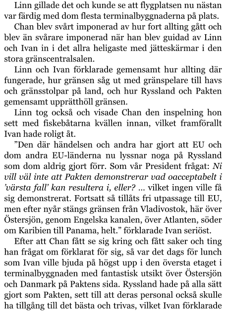 Linn gillade det och kunde se att flygplatsen nu nästan var färdig med dom flesta terminalbyggnaderna på plats. Chan blev svårt imponerad av hur fort allting gått och blev än svårare imponerad när han blev guidad av Linn och Ivan in i det allra heligaste med jätteskärmar i den stora gränscentralsalen. Linn och Ivan förklarade gemensamt hur allting där fungerade, hur gränsen såg ut med gränspelare till havs och gränsstolpar på land, och hur Ryssland och Pakten gemensamt upprätthöll gränsen. Linn tog också och visade Chan den inspelning hon sett med fiskebåtarna kvällen innan, vilket framförallt Ivan hade roligt åt. ”Den där händelsen och andra har gjort att EU och dom andra EU-länderna nu lyssnar noga på Ryssland som dom aldrig gjort förr. Som vår President frågat: Ni vill väl inte att Pakten demonstrerar vad oacceptabelt i ’värsta fall’ kan resultera i, eller? … vilket ingen ville få sig demonstrerat. Fortsatt så tillåts fri utpassage till EU, men efter nyår stängs gränsen från Vladivostok, här över Östersjön, genom Engelska kanalen, över Atlanten, söder om Karibien till Panama, helt.” förklarade Ivan seriöst. Efter att Chan fått se sig kring och fått saker och ting han frågat om förklarat för sig, så var det dags för lunch som Ivan ville bjuda på högst upp i den översta etaget i terminalbyggnaden med fantastisk utsikt över Östersjön och Danmark på Paktens sida. Ryssland hade på alla sätt gjort som Pakten, sett till att deras personal också skulle ha tillgång till det bästa och trivas, vilket Ivan förklarade