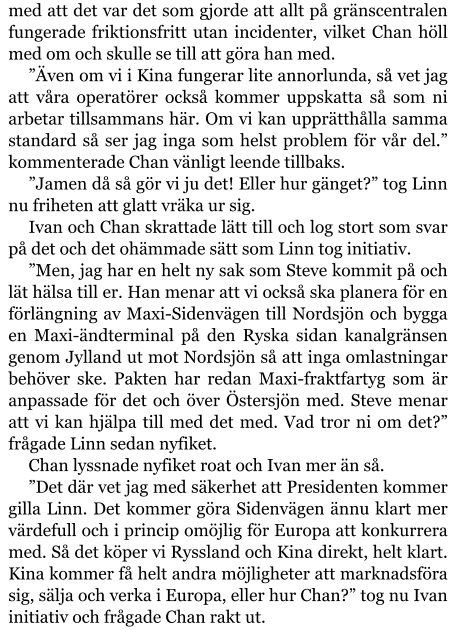 med att det var det som gjorde att allt på gränscentralen fungerade friktionsfritt utan incidenter, vilket Chan höll med om och skulle se till att göra han med. ”Även om vi i Kina fungerar lite annorlunda, så vet jag att våra operatörer också kommer uppskatta så som ni arbetar tillsammans här. Om vi kan upprätthålla samma standard så ser jag inga som helst problem för vår del.” kommenterade Chan vänligt leende tillbaks. ”Jamen då så gör vi ju det! Eller hur gänget?” tog Linn nu friheten att glatt vräka ur sig. Ivan och Chan skrattade lätt till och log stort som svar på det och det ohämmade sätt som Linn tog initiativ. ”Men, jag har en helt ny sak som Steve kommit på och lät hälsa till er. Han menar att vi också ska planera för en förlängning av Maxi-Sidenvägen till Nordsjön och bygga en Maxi-ändterminal på den Ryska sidan kanalgränsen genom Jylland ut mot Nordsjön så att inga omlastningar behöver ske. Pakten har redan Maxi-fraktfartyg som är anpassade för det och över Östersjön med. Steve menar att vi kan hjälpa till med det med. Vad tror ni om det?” frågade Linn sedan nyfiket. Chan lyssnade nyfiket roat och Ivan mer än så. ”Det där vet jag med säkerhet att Presidenten kommer gilla Linn. Det kommer göra Sidenvägen ännu klart mer värdefull och i princip omöjlig för Europa att konkurrera med. Så det köper vi Ryssland och Kina direkt, helt klart. Kina kommer få helt andra möjligheter att marknadsföra sig, sälja och verka i Europa, eller hur Chan?” tog nu Ivan initiativ och frågade Chan rakt ut.