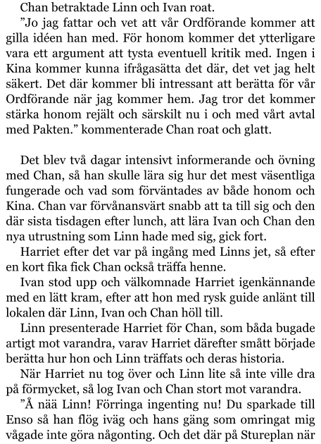 Chan betraktade Linn och Ivan roat. ”Jo jag fattar och vet att vår Ordförande kommer att gilla idéen han med. För honom kommer det ytterligare vara ett argument att tysta eventuell kritik med. Ingen i Kina kommer kunna ifrågasätta det där, det vet jag helt säkert. Det där kommer bli intressant att berätta för vår Ordförande när jag kommer hem. Jag tror det kommer stärka honom rejält och särskilt nu i och med vårt avtal med Pakten.” kommenterade Chan roat och glatt.   Det blev två dagar intensivt informerande och övning med Chan, så han skulle lära sig hur det mest väsentliga fungerade och vad som förväntades av både honom och Kina. Chan var förvånansvärt snabb att ta till sig och den där sista tisdagen efter lunch, att lära Ivan och Chan den nya utrustning som Linn hade med sig, gick fort. Harriet efter det var på ingång med Linns jet, så efter en kort fika fick Chan också träffa henne. Ivan stod upp och välkomnade Harriet igenkännande med en lätt kram, efter att hon med rysk guide anlänt till lokalen där Linn, Ivan och Chan höll till. Linn presenterade Harriet för Chan, som båda bugade artigt mot varandra, varav Harriet därefter smått började berätta hur hon och Linn träffats och deras historia. När Harriet nu tog över och Linn lite så inte ville dra på förmycket, så log Ivan och Chan stort mot varandra. ”Å nää Linn! Förringa ingenting nu! Du sparkade till Enso så han flög iväg och hans gäng som omringat mig vågade inte göra någonting. Och det där på Stureplan när