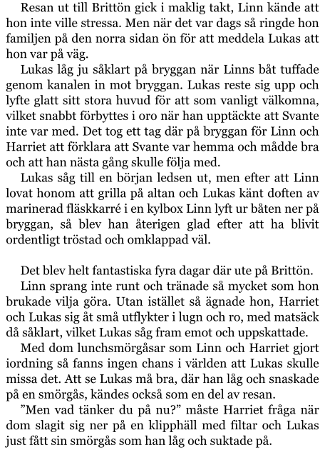 Resan ut till Brittön gick i maklig takt, Linn kände att hon inte ville stressa. Men när det var dags så ringde hon familjen på den norra sidan ön för att meddela Lukas att hon var på väg. Lukas låg ju såklart på bryggan när Linns båt tuffade genom kanalen in mot bryggan. Lukas reste sig upp och lyfte glatt sitt stora huvud för att som vanligt välkomna, vilket snabbt förbyttes i oro när han upptäckte att Svante inte var med. Det tog ett tag där på bryggan för Linn och Harriet att förklara att Svante var hemma och mådde bra och att han nästa gång skulle följa med. Lukas såg till en början ledsen ut, men efter att Linn lovat honom att grilla på altan och Lukas känt doften av marinerad fläskkarré i en kylbox Linn lyft ur båten ner på bryggan, så blev han återigen glad efter att ha blivit ordentligt tröstad och omklappad väl.  Det blev helt fantastiska fyra dagar där ute på Brittön. Linn sprang inte runt och tränade så mycket som hon brukade vilja göra. Utan istället så ägnade hon, Harriet och Lukas sig åt små utflykter i lugn och ro, med matsäck då såklart, vilket Lukas såg fram emot och uppskattade. Med dom lunchsmörgåsar som Linn och Harriet gjort iordning så fanns ingen chans i världen att Lukas skulle missa det. Att se Lukas må bra, där han låg och snaskade på en smörgås, kändes också som en del av resan. ”Men vad tänker du på nu?” måste Harriet fråga när dom slagit sig ner på en klipphäll med filtar och Lukas just fått sin smörgås som han låg och suktade på.