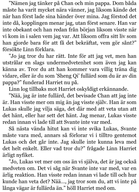 ”Nämen jag tänker på Chan och min pappa. Dom båda måste ha varit mycket nära vänner, jag liksom kände det när han först lade sina händer över mina. Jag förstod det inte då, kopplingen menar jag, utan först senare. Han var inte obekant och han redan från början liksom visste när vi kom in i salen vem jag var. Att liksom offra sitt liv som han gjorde bara för att få det bekräftat, vem gör sånt?” försökte Linn förklara. ”Jo jag tror du har rätt. Inte för att jag vet, men han utstrålar en slags undermedvetenhet som även jag kan känna av. Tror du att han kommer vara villig träna dig vidare, eller är du som ’Sheng Qi’ fullärd som du är av din pappa?” funderad Harriet nu på. Linn log tillbaks mot Harriet oskyldigt erkännande. ”Nää, jag är inte fullärd, det bevisade Chan att jag inte är. Han visste mer om mig än jag visste själv. Han är som Lukas skulle jag vilja säga, det där med att veta utan att det hänt, eller har sett det hänt. Jag menar, Lukas visste redan innan vi lade till att Svante inte var med. Så nästa vända hitut kan vi inte svika Lukas, Svante måste vara med, annars så förlorar vi i tilltro gentemot Lukas och det går inte. Jag skulle inte kunna leva med det helt enkelt. Eller vad tror du?” frågade Linn Harriet ärligt nyfiket. ”Jo, Lukas vet mer om oss än vi själva, det är jag också medveten om. Det vi såg när Svante inte var med, var en ärlig reaktion. Han visste redan innan vi lade till och hur kunde han veta det? Nää…, jag tror som du, att vi inte på långa vägar är fullärda än.” höll Harriet med om.