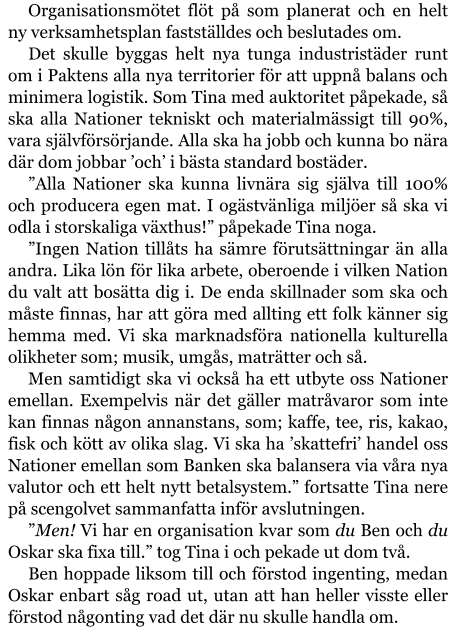 Organisationsmötet flöt på som planerat och en helt ny verksamhetsplan fastställdes och beslutades om. Det skulle byggas helt nya tunga industristäder runt om i Paktens alla nya territorier för att uppnå balans och minimera logistik. Som Tina med auktoritet påpekade, så ska alla Nationer tekniskt och materialmässigt till 90%, vara självförsörjande. Alla ska ha jobb och kunna bo nära där dom jobbar ’och’ i bästa standard bostäder. ”Alla Nationer ska kunna livnära sig själva till 100% och producera egen mat. I ogästvänliga miljöer så ska vi odla i storskaliga växthus!” påpekade Tina noga. ”Ingen Nation tillåts ha sämre förutsättningar än alla andra. Lika lön för lika arbete, oberoende i vilken Nation du valt att bosätta dig i. De enda skillnader som ska och måste finnas, har att göra med allting ett folk känner sig hemma med. Vi ska marknadsföra nationella kulturella olikheter som; musik, umgås, maträtter och så. Men samtidigt ska vi också ha ett utbyte oss Nationer emellan. Exempelvis när det gäller matråvaror som inte kan finnas någon annanstans, som; kaffe, tee, ris, kakao, fisk och kött av olika slag. Vi ska ha ’skattefri’ handel oss Nationer emellan som Banken ska balansera via våra nya valutor och ett helt nytt betalsystem.” fortsatte Tina nere på scengolvet sammanfatta inför avslutningen. ”Men! Vi har en organisation kvar som du Ben och du Oskar ska fixa till.” tog Tina i och pekade ut dom två. Ben hoppade liksom till och förstod ingenting, medan Oskar enbart såg road ut, utan att han heller visste eller förstod någonting vad det där nu skulle handla om.