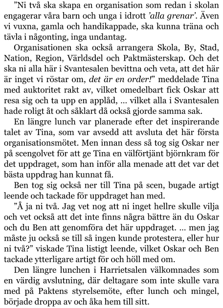 ”Ni två ska skapa en organisation som redan i skolan engagerar våra barn och unga i idrott ’alla grenar’. Även vi vuxna, gamla och handikappade, ska kunna träna och tävla i någonting, inga undantag. Organisationen ska också arrangera Skola, By, Stad, Nation, Region, Världsdel och Paktmästerskap. Och det ska ni alla här i Svantesalen bevittna och veta, att det här är inget vi röstar om, det är en order!” meddelade Tina med auktoritet rakt av, vilket omedelbart fick Oskar att resa sig och ta upp en applåd, … vilket alla i Svantesalen hade roligt åt och såklart då också gjorde samma sak. En längre lunch var planerade efter det inspirerande talet av Tina, som var avsedd att avsluta det här första organisationsmötet. Men innan dess så tog sig Oskar ner på scengolvet för att ge Tina en välförtjänt björnkram för det uppdraget, som han inför alla menade att det var det bästa uppdrag han kunnat få. Ben tog sig också ner till Tina på scen, bugade artigt leende och tackade för uppdraget han med. ”Å ja ni två. Jag vet nog att ni inget hellre skulle vilja och vet också att det inte finns några bättre än du Oskar och du Ben att genomföra det här uppdraget. … men jag måste ju också se till så ingen kunde protestera, eller hur ni två?” viskade Tina listigt leende, vilket Oskar och Ben tackade ytterligare artigt för och höll med om. Den längre lunchen i Harrietsalen välkomnades som en värdig avslutning, där deltagare som inte skulle vara med på Paktens styrelsemöte, efter lunch och mingel, började droppa av och åka hem till sitt.