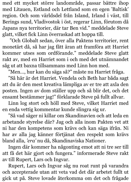 med ett mycket större landområde, passar bättre ihop med Litauen, Estland och Lettland som en egen ’Baltisk’ region. Och som världsdel från Island, Irland i väst, till Berings sund, Vladivostok i öst, regerar Linn, förutom då Japans nya territorier, där tar Ben vid.” meddelade Steve glatt, vilket fick Linn överraskad att hoppa till.   ”Och Globalt sedan, över alla Paktens territorier, rent monetärt då, så har jag fått äran att framföra att Harriet kommer utses som ordförande.” meddelade Steve glatt rakt av, med en Harriet som i och med det utnämnandet såg ut att baxna tillsammans med Linn hon med. ”Men…, hur kan du säga så?” måste nu Harriet fråga. ”Så här är det Harriet. Vendela och Beth har båda sagt att du är den mest kreativa lämpliga av er tre att axla den posten. Ingen av dom ställer upp och så blir det, och det ensamt bestämmer jag!” förklarade Steve på fullt allvar. Linn log stort och höll med Steve, vilket Harriet med en enda vettig kommentar kunde slingra sig ur.  ”Så vad säger ni killar om Skandinavien och att leda en arbetande styrelse där? Jag och alla inom Pakten vet att ni har den kompetens som krävs och kan säga ifrån. Ni har av alla jag känner förtjänat den respekt som krävs bland alla, ’era’ nu då, Skandinaviska Nationer. Ingen där kommer ha någonting emot att ni tre ser till att få det här gjort och fungera.” informerade Steve rakt av till Rupert, Lars och Ingvar. Rupert, Lars och Ingvar såg nu roat runt på varandra och accepterade utan att veta vad det där arbetet fullt ut gick ut på. Steve lovade återkomma om det och frågade