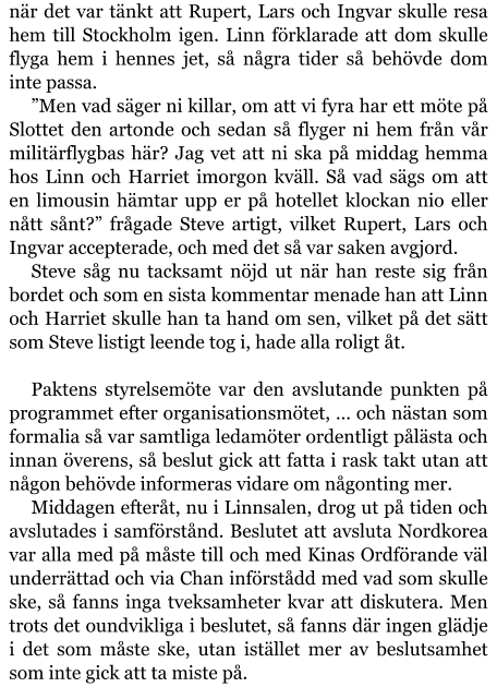 när det var tänkt att Rupert, Lars och Ingvar skulle resa hem till Stockholm igen. Linn förklarade att dom skulle flyga hem i hennes jet, så några tider så behövde dom inte passa. ”Men vad säger ni killar, om att vi fyra har ett möte på Slottet den artonde och sedan så flyger ni hem från vår militärflygbas här? Jag vet att ni ska på middag hemma hos Linn och Harriet imorgon kväll. Så vad sägs om att en limousin hämtar upp er på hotellet klockan nio eller nått sånt?” frågade Steve artigt, vilket Rupert, Lars och Ingvar accepterade, och med det så var saken avgjord. Steve såg nu tacksamt nöjd ut när han reste sig från bordet och som en sista kommentar menade han att Linn och Harriet skulle han ta hand om sen, vilket på det sätt som Steve listigt leende tog i, hade alla roligt åt.  Paktens styrelsemöte var den avslutande punkten på programmet efter organisationsmötet, … och nästan som formalia så var samtliga ledamöter ordentligt pålästa och innan överens, så beslut gick att fatta i rask takt utan att någon behövde informeras vidare om någonting mer. Middagen efteråt, nu i Linnsalen, drog ut på tiden och avslutades i samförstånd. Beslutet att avsluta Nordkorea var alla med på måste till och med Kinas Ordförande väl underrättad och via Chan införstådd med vad som skulle ske, så fanns inga tveksamheter kvar att diskutera. Men trots det oundvikliga i beslutet, så fanns där ingen glädje i det som måste ske, utan istället mer av beslutsamhet som inte gick att ta miste på.