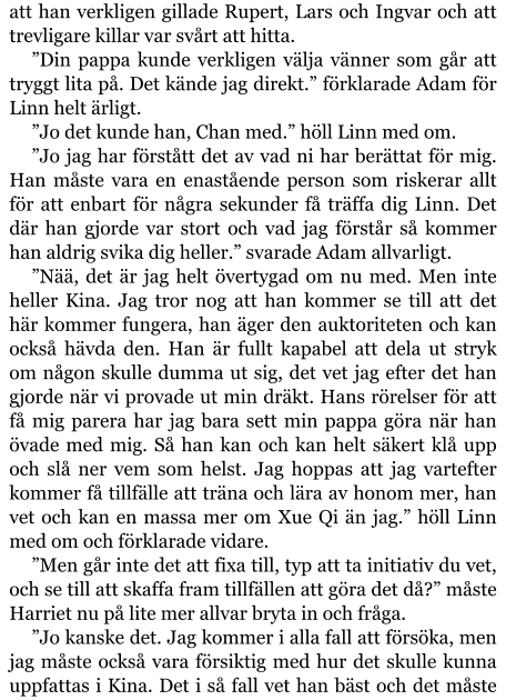 att han verkligen gillade Rupert, Lars och Ingvar och att trevligare killar var svårt att hitta. ”Din pappa kunde verkligen välja vänner som går att tryggt lita på. Det kände jag direkt.” förklarade Adam för Linn helt ärligt. ”Jo det kunde han, Chan med.” höll Linn med om. ”Jo jag har förstått det av vad ni har berättat för mig. Han måste vara en enastående person som riskerar allt för att enbart för några sekunder få träffa dig Linn. Det där han gjorde var stort och vad jag förstår så kommer han aldrig svika dig heller.” svarade Adam allvarligt. ”Nää, det är jag helt övertygad om nu med. Men inte heller Kina. Jag tror nog att han kommer se till att det här kommer fungera, han äger den auktoriteten och kan också hävda den. Han är fullt kapabel att dela ut stryk om någon skulle dumma ut sig, det vet jag efter det han gjorde när vi provade ut min dräkt. Hans rörelser för att få mig parera har jag bara sett min pappa göra när han övade med mig. Så han kan och kan helt säkert klå upp och slå ner vem som helst. Jag hoppas att jag vartefter kommer få tillfälle att träna och lära av honom mer, han vet och kan en massa mer om Xue Qi än jag.” höll Linn med om och förklarade vidare. ”Men går inte det att fixa till, typ att ta initiativ du vet, och se till att skaffa fram tillfällen att göra det då?” måste Harriet nu på lite mer allvar bryta in och fråga. ”Jo kanske det. Jag kommer i alla fall att försöka, men jag måste också vara försiktig med hur det skulle kunna uppfattas i Kina. Det i så fall vet han bäst och det måste