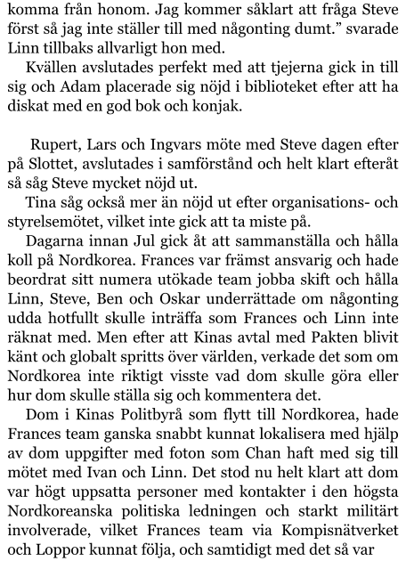 komma från honom. Jag kommer såklart att fråga Steve först så jag inte ställer till med någonting dumt.” svarade Linn tillbaks allvarligt hon med. Kvällen avslutades perfekt med att tjejerna gick in till sig och Adam placerade sig nöjd i biblioteket efter att ha diskat med en god bok och konjak.   Rupert, Lars och Ingvars möte med Steve dagen efter på Slottet, avslutades i samförstånd och helt klart efteråt så såg Steve mycket nöjd ut.  Tina såg också mer än nöjd ut efter organisations- och styrelsemötet, vilket inte gick att ta miste på. Dagarna innan Jul gick åt att sammanställa och hålla koll på Nordkorea. Frances var främst ansvarig och hade beordrat sitt numera utökade team jobba skift och hålla Linn, Steve, Ben och Oskar underrättade om någonting udda hotfullt skulle inträffa som Frances och Linn inte räknat med. Men efter att Kinas avtal med Pakten blivit känt och globalt spritts över världen, verkade det som om Nordkorea inte riktigt visste vad dom skulle göra eller hur dom skulle ställa sig och kommentera det. Dom i Kinas Politbyrå som flytt till Nordkorea, hade Frances team ganska snabbt kunnat lokalisera med hjälp av dom uppgifter med foton som Chan haft med sig till mötet med Ivan och Linn. Det stod nu helt klart att dom var högt uppsatta personer med kontakter i den högsta Nordkoreanska politiska ledningen och starkt militärt involverade, vilket Frances team via Kompisnätverket och Loppor kunnat följa, och samtidigt med det så var