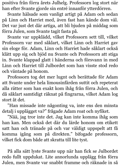 positiva från förra årets Julhelg. Professorn log stort när han efter Svante gjorde sin entré innanför ytterdörren. Svante hälsade som vanligt artigt på Adam och sedan på Linn och Harriet med, även fast han kände dom väl. Det var just det där artiga, att bli bjuden på middag som förra Julen, som Svante tagit fasta på. Svante var uppklädd, vilket Professorn sett till, vilket Professorn var med såklart, vilket Linn och Harriet gav sin eloge för. Adam, Linn och Harriet hade såklart också klätt upp sig och bjöd nu Svante och Professorn att stiga in. Svante klappad glatt i händerna och försvann in med Linn och Harriet till Julbordet som han visste stod redo och väntade på honom. Professorn tog det mer lugnt och berättade för Adam att Svante under hela limousinfärden suttit och repeterat alla rätter som han exakt kom ihåg från förra Julen, och då såklart samtidigt räknat på fingrarna, vilket Adam log stort åt det. ”Han missade inte någonting va, inte ens den minsta detalj i upplägget va?” frågade Adam roat och nyfiket. ”Nää, jag tror inte det. Jag kan inte komma ihåg som han kan. Men också det där du lärde honom om etikett satt han och tränade på och var väldigt uppspelt att få komma igång som på direkten.” bifogade professorn, vilket fick dom både att skratta till lite tyst.  På alla sätt lyste Svante upp när han fick se Julbordet redo fullt uppdukat. Lite annorlunda upplägg från förra Julen, men Svante var snabbt framme och räknade in så