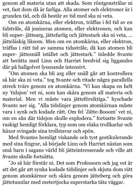 genom all materia utan att skada. Som röntgenstrålar ni vet, fast dom då är farliga. Alla atomer och elektroner är i grunden tid, och då består av tid med ska ni veta. Om en atomkärna, eller elektron, träffas i fel tid av en tidstråle, då joniseras atomen, eller elektronen, och kan bli super- jättearg, jättefarlig och jättestark ska ni veta, … jätteläskig liksom. Men om en atomkärna, eller elektron, träffas i rätt tid av samma tidsstråle, då kan atomen bli super- jättesnäll istället och jättestark.” inledde Svante att berätta med Linn och Harriet bredvid sig liggandes där på hallgolvet lyssnande intensivt. ”Om atomen ska bli arg eller snäll går att kontrollera så här ska ni veta.” tog Svante och ritade några parallella streck tvärs genom en atomkärna. ”Vi kan skapa en helt ny ’tidsjon’ vet ni, som kan skära genom all materia och material. Men vi måste vara jätteförsiktiga.” hyschade Svante ner sig. ”Alla tidslinjer genom atomkärnan måste vara i synk och kodade rätt. Om fel ’Jätte-Booom’ vet ni, om en sån där tidsjon skulle explodera.” fortsatte Svante ruskigt hemligt förklara, typ som om elaka trollkarlar och häxor svingade sina trollstavar och spön. Med Svantes hemligt viskande och tyst gestikulerande med sina fingrar, så började Linn och Harriet nästan som små barn i sagans värld bli jätteintresserade och ville att Svante skulle fortsätta. ”Jo så här förstår ni. Det som Professorn och jag vet är att det går att synka kodade tidslinjer och skjuta dom rätt genom atomkärnor och skära genom jätteberg och göra jättetunnlar med metertjocka superstarka täta väggar.