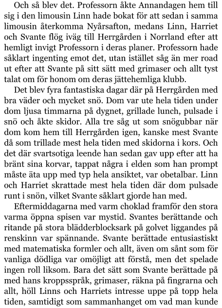 Och så blev det. Professorn åkte Annandagen hem till sig i den limousin Linn hade bokat för att sedan i samma limousin återkomma Nyårsafton, medans Linn, Harriet och Svante flög iväg till Herrgården i Norrland efter att hemligt invigt Professorn i deras planer. Professorn hade såklart ingenting emot det, utan istället såg än mer road ut efter att Svante på sitt sätt med grimaser och allt tyst talat om för honom om deras jättehemliga klubb. Det blev fyra fantastiska dagar där på Herrgården med bra väder och mycket snö. Dom var ute hela tiden under dom ljusa timmarna på dygnet, grillade lunch, pulsade i snö och åkte skidor. Alla tre såg ut som snögubbar när dom kom hem till Herrgården igen, kanske mest Svante då som trillade mest hela tiden med skidorna i kors. Och det där svartsotiga leende han sedan gav upp efter att ha bränt sina korvar, tappat några i elden som han prompt måste äta upp med typ hela ansiktet, var obetalbar. Linn och Harriet skrattade mest hela tiden där dom pulsade runt i snön, vilket Svante såklart gjorde han med. Eftermiddagarna med varm choklad framför den stora varma öppna spisen var mystid. Svantes berättande och ritande på stora blädderblocksark på golvet liggandes på renskinn var spännande. Svante berättade entusiastiskt med matematiska formler och allt, även om sånt som för vanliga dödliga var omöjligt att förstå, men det spelade ingen roll liksom. Bara det sätt som Svante berättade på med hans kroppsspråk, grimaser, räkna på fingrarna och allt, höll Linns och Harriets intresse uppe på topp hela tiden, samtidigt som sammanhanget om vad man kunde