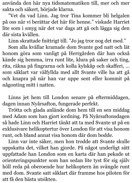 använda den här nya tidsmatematiken till, mer och mer sakta och säkert, började klarna. ”Vet du vad Linn. Jag tror Tina kommer bli helgalen på oss när vi berättar det här för henne.” viskade Harriet lite som i smyg när det var dags att gå och lägga sig den där sista kvällen. Linn skrattade fnittrigt till. ”Jo jag tror nog det med.” Som alla kvällar kramade dom Svante god natt och lät honom göra som vanligt på Herrgården där han också kände sig hemma, irra runt lite, klura på saker och ting, rita, räkna på fingrarna och kolla kylskåp och skafferi, … som såklart var välfyllda med allt Svante ville ha att gå och knapra på när han var uppe sent eller kommit på någonting mitt i natten.  Linns jet hem till London senare på eftermiddagen, dagen innan Nyårsafton, fungerade perfekt. Trötta och glada anlände dom hem till en sen middag med Adam som han gjort iordning. På Nyårsaftonsdagen så hade Linn och Harriet tänkt att ta med Svante ut på en exklusivare helikoptertur över London för att visa honom runt, och bland annat visa honom där dom bodde. Linn var inte säker, men hon trodde att Svante skulle uppskatta det, vilket han gjorde. På något underligt sätt uppfattade han London som en karta där han pekade ut orienteringspunkter som han sedan lite tyst för sig själv höll reda på oberoende hur helikoptern än svängde runt med dom. Svante satt såklart där framme hos piloten för att få den bästa utsikten.