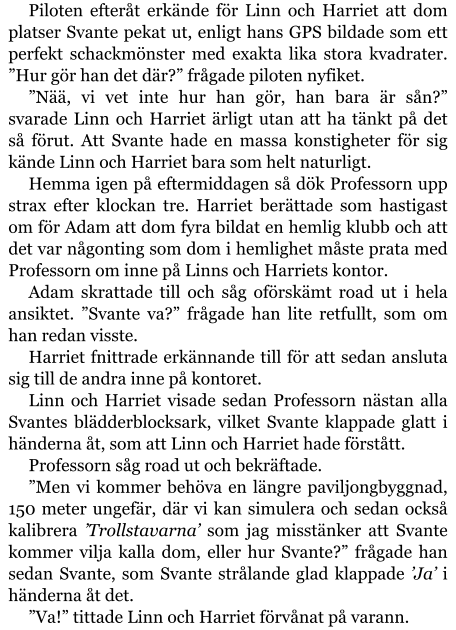 Piloten efteråt erkände för Linn och Harriet att dom platser Svante pekat ut, enligt hans GPS bildade som ett perfekt schackmönster med exakta lika stora kvadrater. ”Hur gör han det där?” frågade piloten nyfiket. ”Nää, vi vet inte hur han gör, han bara är sån?” svarade Linn och Harriet ärligt utan att ha tänkt på det så förut. Att Svante hade en massa konstigheter för sig kände Linn och Harriet bara som helt naturligt. Hemma igen på eftermiddagen så dök Professorn upp strax efter klockan tre. Harriet berättade som hastigast om för Adam att dom fyra bildat en hemlig klubb och att det var någonting som dom i hemlighet måste prata med Professorn om inne på Linns och Harriets kontor. Adam skrattade till och såg oförskämt road ut i hela ansiktet. ”Svante va?” frågade han lite retfullt, som om han redan visste. Harriet fnittrade erkännande till för att sedan ansluta sig till de andra inne på kontoret. Linn och Harriet visade sedan Professorn nästan alla Svantes blädderblocksark, vilket Svante klappade glatt i händerna åt, som att Linn och Harriet hade förstått. Professorn såg road ut och bekräftade. ”Men vi kommer behöva en längre paviljongbyggnad, 150 meter ungefär, där vi kan simulera och sedan också kalibrera ’Trollstavarna’ som jag misstänker att Svante kommer vilja kalla dom, eller hur Svante?” frågade han sedan Svante, som Svante strålande glad klappade ’Ja’ i händerna åt det. ”Va!” tittade Linn och Harriet förvånat på varann.