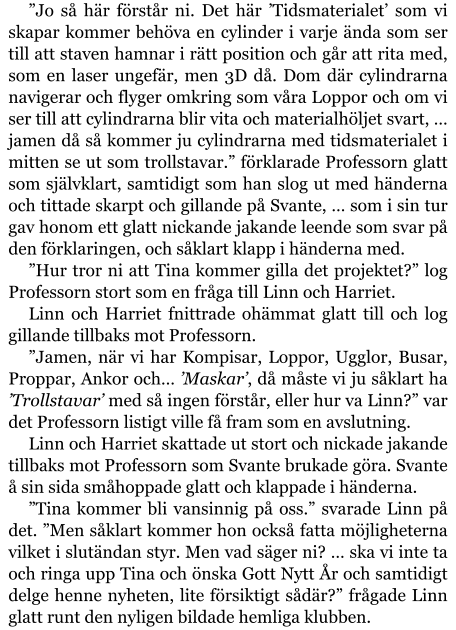 ”Jo så här förstår ni. Det här ’Tidsmaterialet’ som vi skapar kommer behöva en cylinder i varje ända som ser till att staven hamnar i rätt position och går att rita med, som en laser ungefär, men 3D då. Dom där cylindrarna navigerar och flyger omkring som våra Loppor och om vi ser till att cylindrarna blir vita och materialhöljet svart, … jamen då så kommer ju cylindrarna med tidsmaterialet i mitten se ut som trollstavar.” förklarade Professorn glatt som självklart, samtidigt som han slog ut med händerna och tittade skarpt och gillande på Svante, … som i sin tur gav honom ett glatt nickande jakande leende som svar på den förklaringen, och såklart klapp i händerna med. ”Hur tror ni att Tina kommer gilla det projektet?” log Professorn stort som en fråga till Linn och Harriet. Linn och Harriet fnittrade ohämmat glatt till och log gillande tillbaks mot Professorn. ”Jamen, när vi har Kompisar, Loppor, Ugglor, Busar, Proppar, Ankor och… ’Maskar’, då måste vi ju såklart ha ’Trollstavar’ med så ingen förstår, eller hur va Linn?” var det Professorn listigt ville få fram som en avslutning. Linn och Harriet skattade ut stort och nickade jakande tillbaks mot Professorn som Svante brukade göra. Svante å sin sida småhoppade glatt och klappade i händerna. ”Tina kommer bli vansinnig på oss.” svarade Linn på det. ”Men såklart kommer hon också fatta möjligheterna vilket i slutändan styr. Men vad säger ni? … ska vi inte ta och ringa upp Tina och önska Gott Nytt År och samtidigt delge henne nyheten, lite försiktigt sådär?” frågade Linn glatt runt den nyligen bildade hemliga klubben.