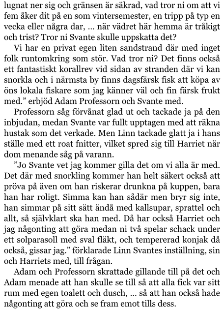 lugnat ner sig och gränsen är säkrad, vad tror ni om att vi fem åker dit på en som vintersemester, en tripp på typ en vecka eller några dar, … när vädret här hemma är tråkigt och trist? Tror ni Svante skulle uppskatta det? Vi har en privat egen liten sandstrand där med inget folk runtomkring som stör. Vad tror ni? Det finns också ett fantastiskt korallrev vid sidan av stranden där vi kan snorkla och i närmsta by finns dagsfärsk fisk att köpa av öns lokala fiskare som jag känner väl och fin färsk frukt med.” erbjöd Adam Professorn och Svante med. Professorn såg förvånat glad ut och tackade ja på den inbjudan, medan Svante var fullt upptagen med att räkna hustak som det verkade. Men Linn tackade glatt ja i hans ställe med ett roat fnitter, vilket spred sig till Harriet när dom menande såg på varann. ”Jo Svante vet jag kommer gilla det om vi alla är med. Det där med snorkling kommer han helt säkert också att pröva på även om han riskerar drunkna på kuppen, bara han har roligt. Simma kan han sådär men bryr sig inte, han simmar på sitt sätt ändå med kallsupar, sprattel och allt, så självklart ska han med. Då har också Harriet och jag någonting att göra medan ni två spelar schack under ett solparasoll med sval fläkt, och tempererad konjak då också, gissar jag.” förklarade Linn Svantes inställning, sin och Harriets med, till frågan. Adam och Professorn skrattade gillande till på det och Adam menade att han skulle se till så att alla fick var sitt rum med egen toalett och dusch, … så att han också hade någonting att göra och se fram emot tills dess.